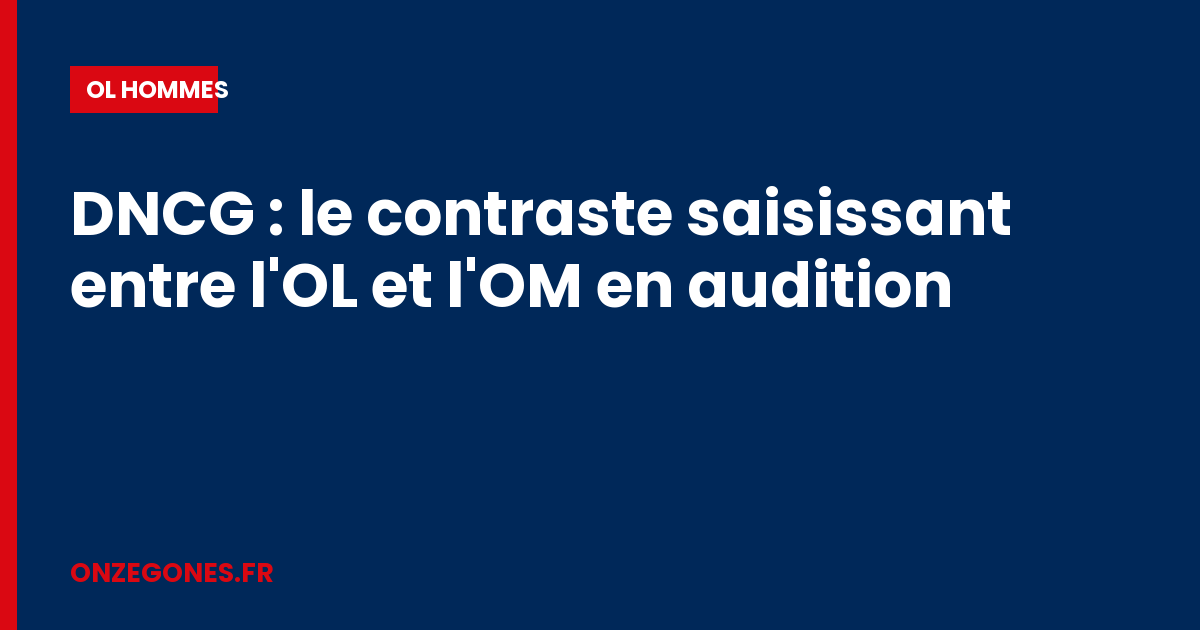 DNCG : le contraste saisissant entre l'OL et l'OM en audition